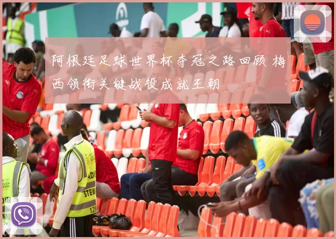 阿根廷足球世界杯夺冠之路回顾 梅西领衔关键战役成就王朝