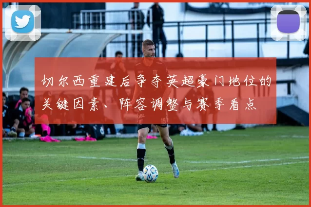 切尔西重建后争夺英超豪门地位的关键因素、阵容调整与赛季看点