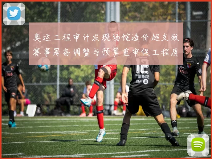 奥运工程审计发现场馆造价超支致赛事筹备调整与预算重审促工程质量核查