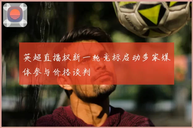 英超直播权新一轮竞标启动多家媒体参与价格谈判