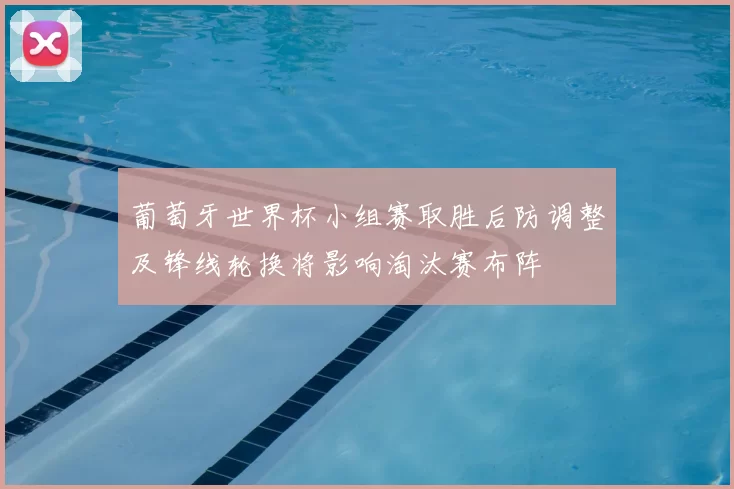 葡萄牙世界杯小组赛取胜后防调整及锋线轮换将影响淘汰赛布阵