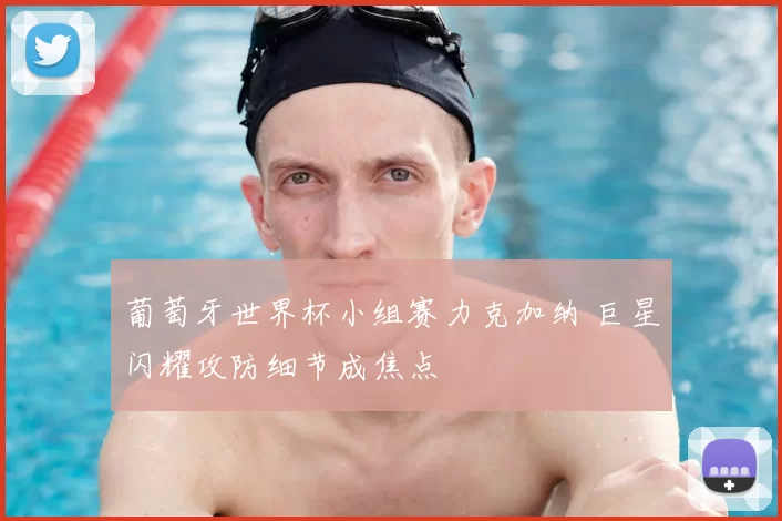 葡萄牙世界杯小组赛力克加纳 巨星闪耀攻防细节成焦点