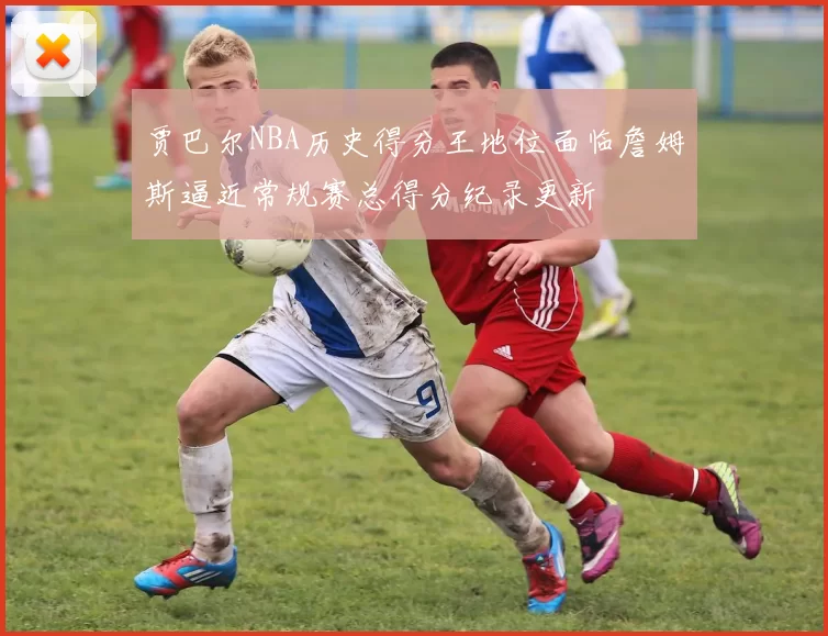 贾巴尔NBA历史得分王地位面临詹姆斯逼近常规赛总得分纪录更新