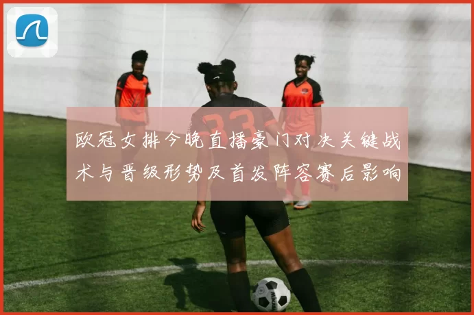 欧冠女排今晚直播豪门对决关键战术与晋级形势及首发阵容赛后影响