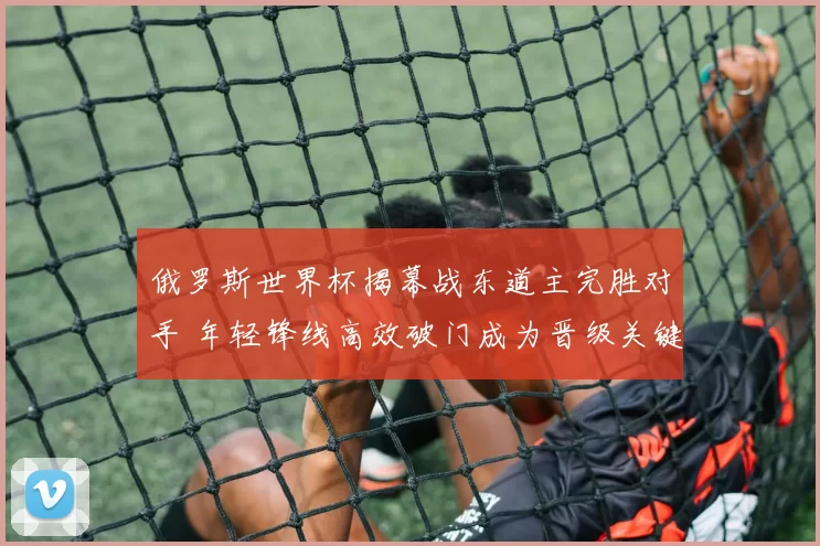 俄罗斯世界杯揭幕战东道主完胜对手 年轻锋线高效破门成为晋级关键