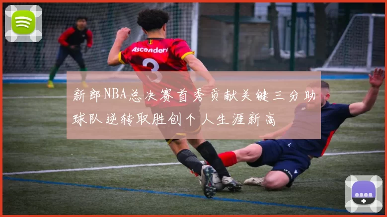 新郎NBA总决赛首秀贡献关键三分助球队逆转取胜创个人生涯新高