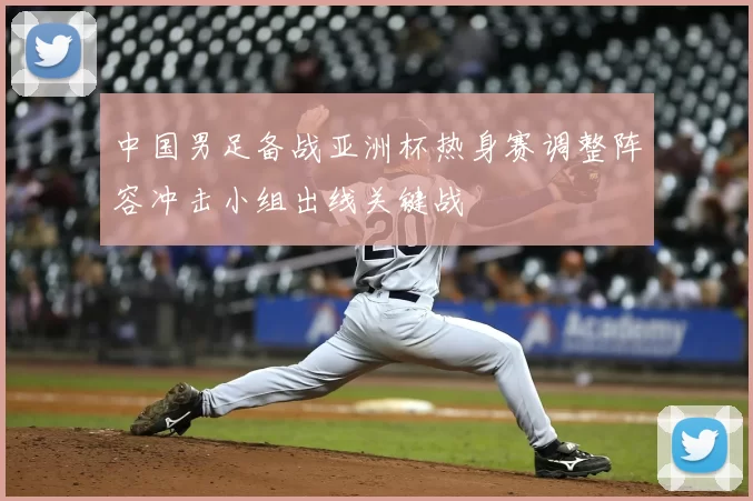 中国男足备战亚洲杯热身赛调整阵容冲击小组出线关键战