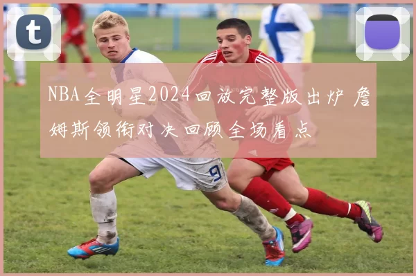 NBA全明星2024回放完整版出炉 詹姆斯领衔对决回顾全场看点