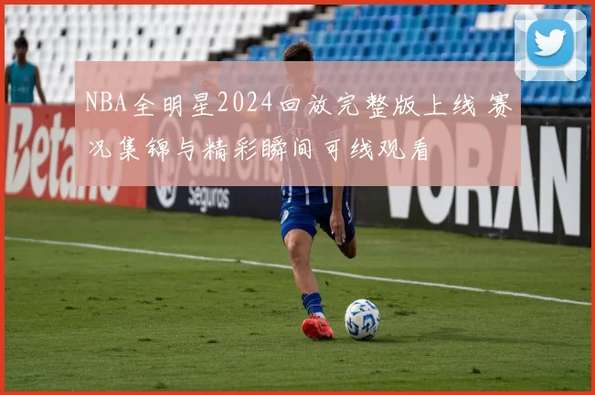 NBA全明星2024回放完整版上线 赛况集锦与精彩瞬间可线观看