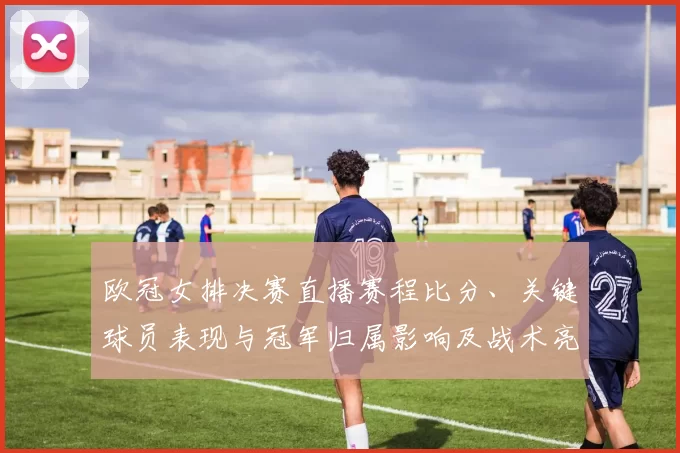 欧冠女排决赛直播赛程比分、关键球员表现与冠军归属影响及战术亮点