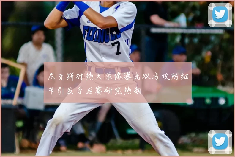 尼克斯对热火录像曝光双方攻防细节引发季后赛研究热潮