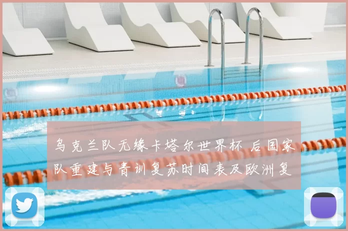 乌克兰队无缘卡塔尔世界杯 后国家队重建与青训复苏时间表及欧洲复兴目标