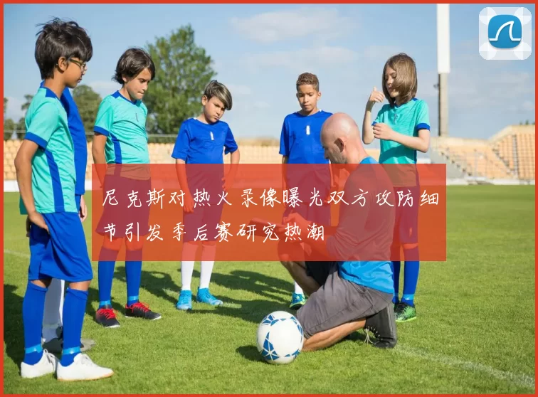 尼克斯对热火录像曝光双方攻防细节引发季后赛研究热潮