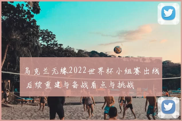 乌克兰无缘2022世界杯小组赛出线 后续重建与备战看点与挑战