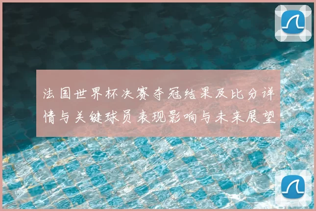 法国世界杯决赛夺冠结果及比分详情与关键球员表现影响与未来展望