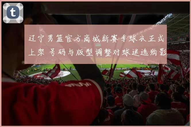 辽宁男篮官方商城新赛季球衣正式上架 号码与版型调整对球迷选购影响
