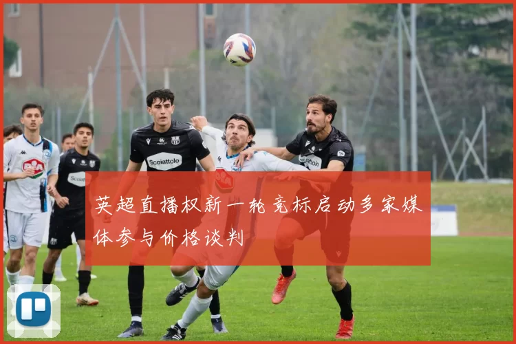 英超直播权新一轮竞标启动多家媒体参与价格谈判