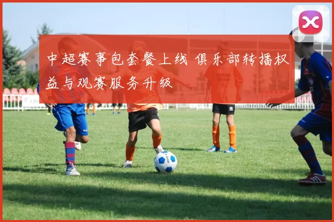 中超赛事包套餐上线 俱乐部转播权益与观赛服务升级