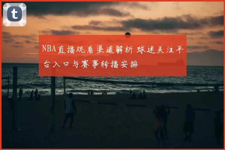 NBA直播观看渠道解析 球迷关注平台入口与赛事转播安排