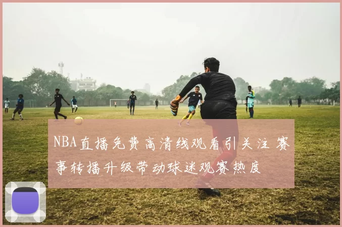 NBA直播免费高清线观看引关注 赛事转播升级带动球迷观赛热度