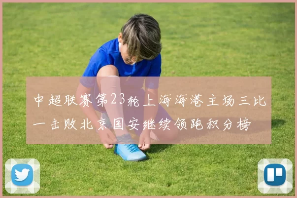 中超联赛第23轮上海海港主场三比一击败北京国安继续领跑积分榜