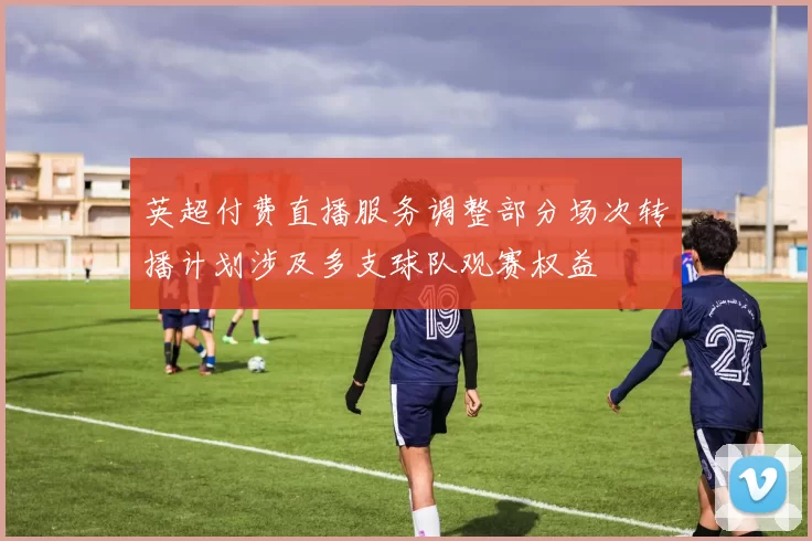英超付费直播服务调整部分场次转播计划涉及多支球队观赛权益