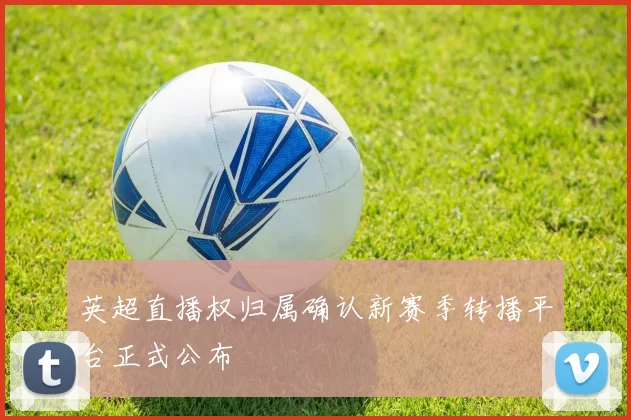 英超直播权归属确认新赛季转播平台正式公布