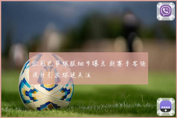 欧冠巴萨球服细节曝光 新赛季客场设计引发球迷关注