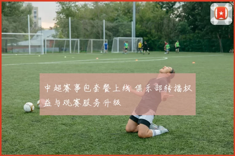 中超赛事包套餐上线 俱乐部转播权益与观赛服务升级