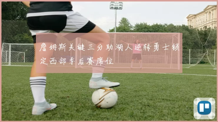 詹姆斯关键三分助湖人逆转勇士锁定西部季后赛席位