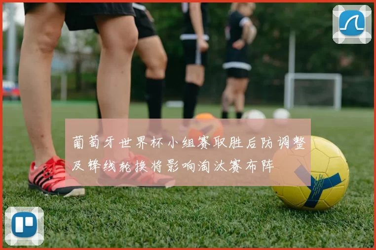 葡萄牙世界杯小组赛取胜后防调整及锋线轮换将影响淘汰赛布阵