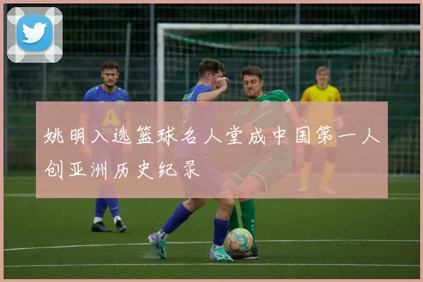 姚明入选篮球名人堂成中国第一人创亚洲历史纪录