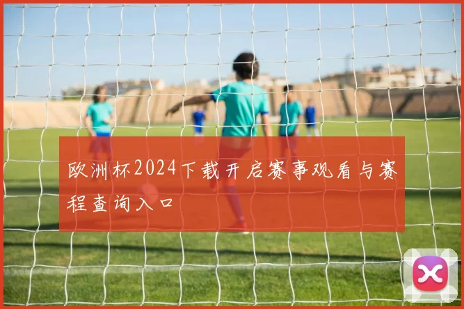 欧洲杯2024下载开启赛事观看与赛程查询入口