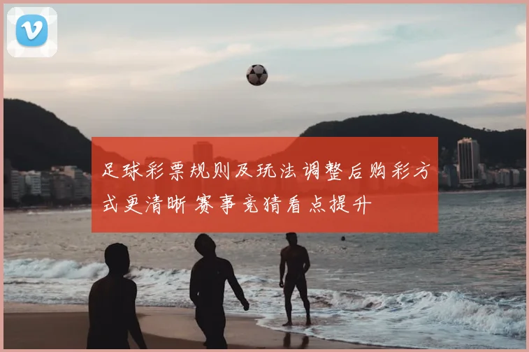足球彩票规则及玩法调整后购彩方式更清晰 赛事竞猜看点提升
