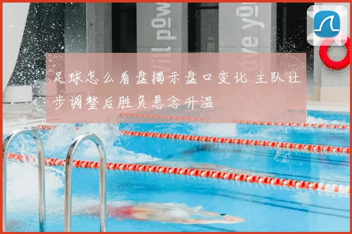 足球怎么看盘揭示盘口变化 主队让步调整后胜负悬念升温