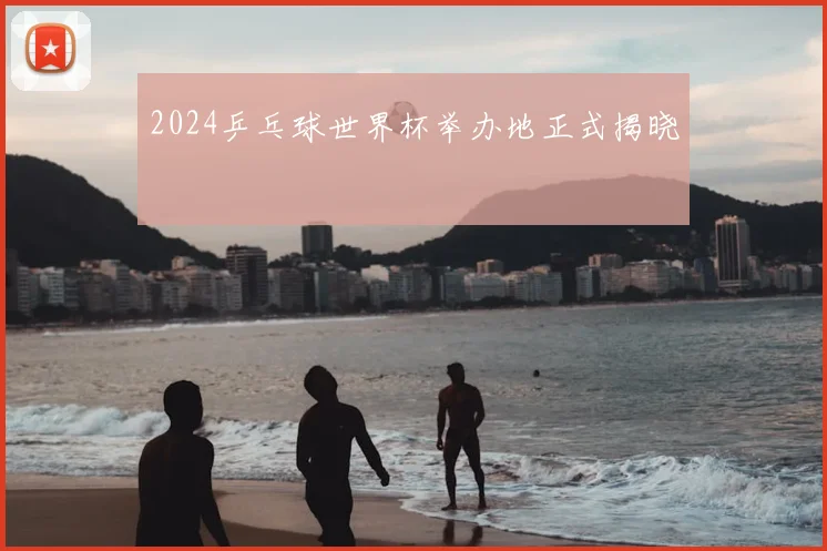 2024乒乓球世界杯举办地正式揭晓