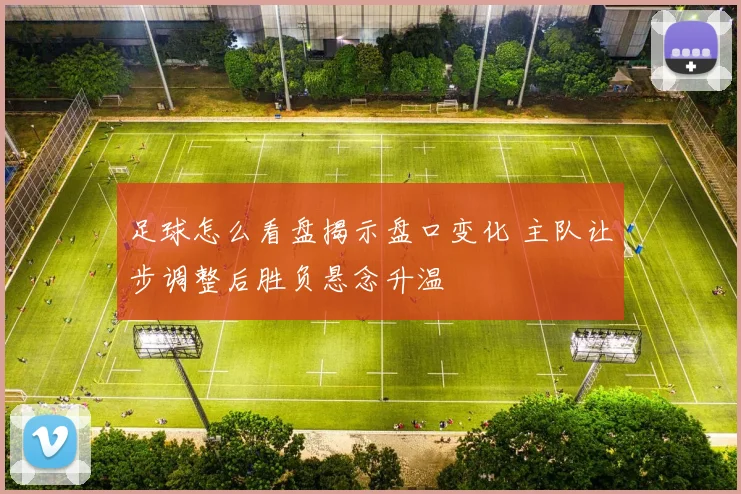 足球怎么看盘揭示盘口变化 主队让步调整后胜负悬念升温