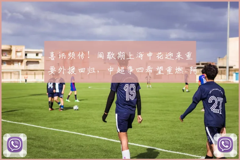 喜讯频传！间歇期上海申花迎来重要外援回归，中超争四希望重燃_阿苏埃_进攻_比赛